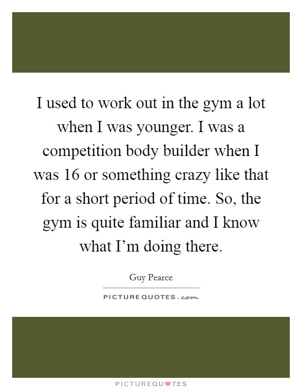 I used to work out in the gym a lot when I was younger. I was a competition body builder when I was 16 or something crazy like that for a short period of time. So, the gym is quite familiar and I know what I'm doing there. Picture Quote #1