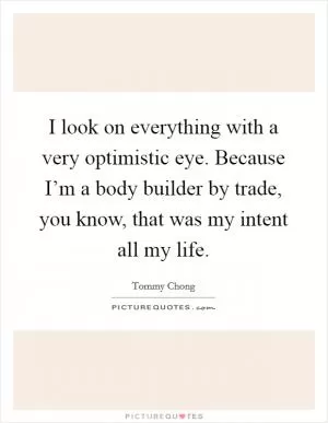 I look on everything with a very optimistic eye. Because I’m a body builder by trade, you know, that was my intent all my life Picture Quote #1