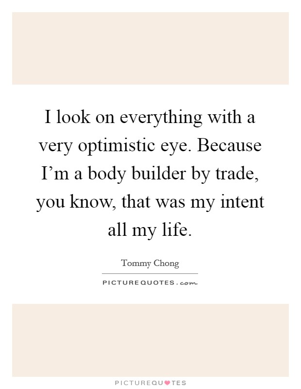 I look on everything with a very optimistic eye. Because I'm a body builder by trade, you know, that was my intent all my life. Picture Quote #1