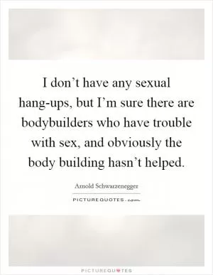 I don’t have any sexual hang-ups, but I’m sure there are bodybuilders who have trouble with sex, and obviously the body building hasn’t helped Picture Quote #1