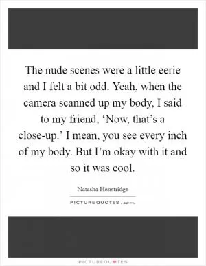The nude scenes were a little eerie and I felt a bit odd. Yeah, when the camera scanned up my body, I said to my friend, ‘Now, that’s a close-up.’ I mean, you see every inch of my body. But I’m okay with it and so it was cool Picture Quote #1