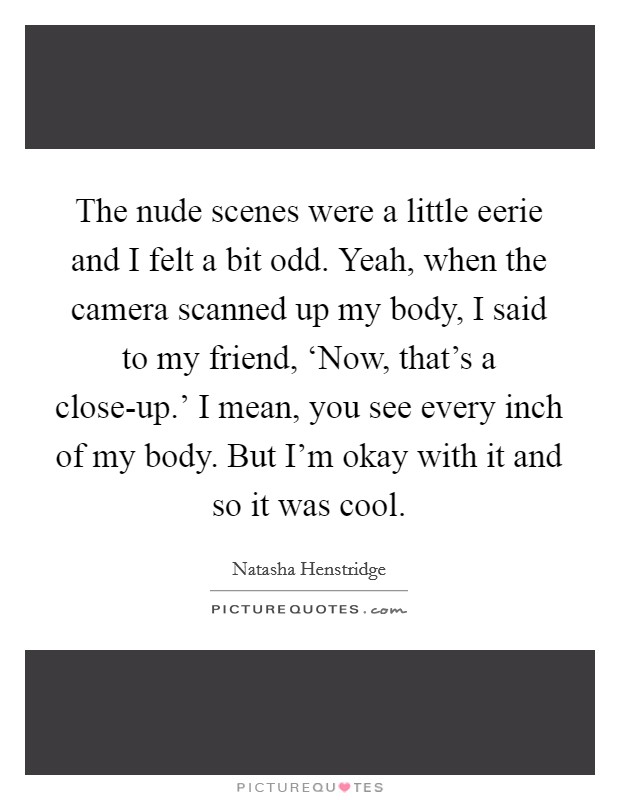 The nude scenes were a little eerie and I felt a bit odd. Yeah, when the camera scanned up my body, I said to my friend, ‘Now, that's a close-up.' I mean, you see every inch of my body. But I'm okay with it and so it was cool. Picture Quote #1