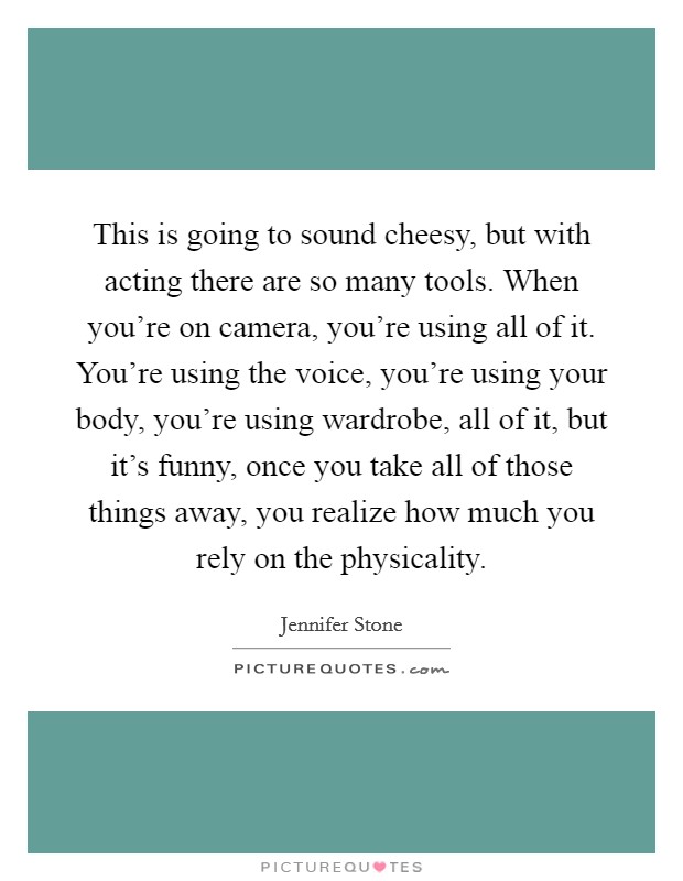 This is going to sound cheesy, but with acting there are so many tools. When you're on camera, you're using all of it. You're using the voice, you're using your body, you're using wardrobe, all of it, but it's funny, once you take all of those things away, you realize how much you rely on the physicality. Picture Quote #1
