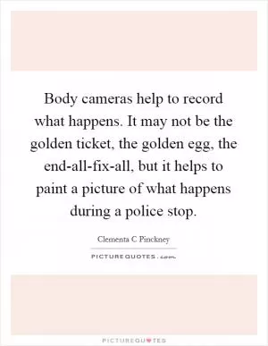 Body cameras help to record what happens. It may not be the golden ticket, the golden egg, the end-all-fix-all, but it helps to paint a picture of what happens during a police stop Picture Quote #1