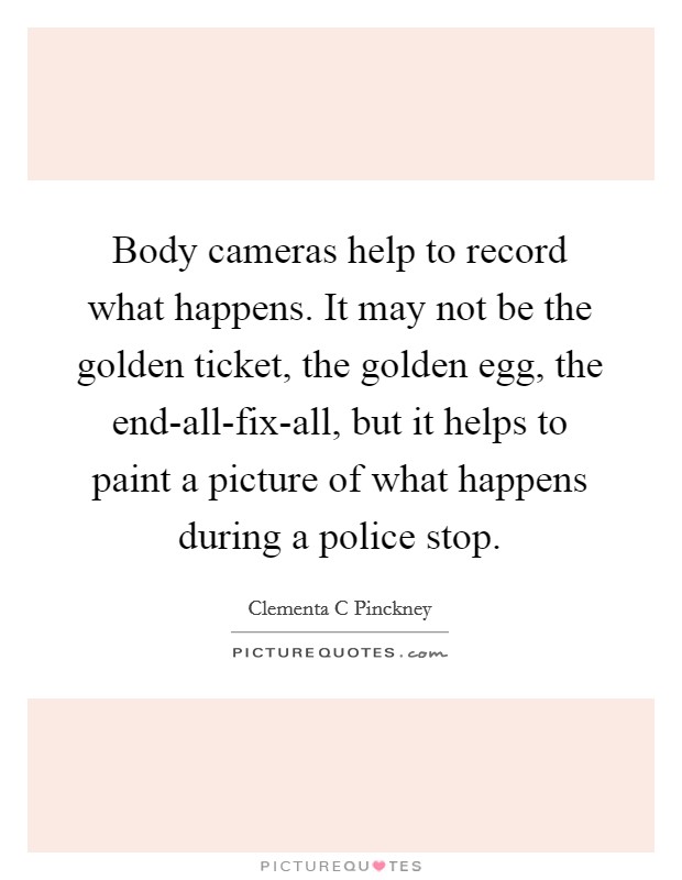 Body cameras help to record what happens. It may not be the golden ticket, the golden egg, the end-all-fix-all, but it helps to paint a picture of what happens during a police stop. Picture Quote #1