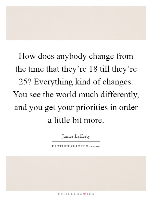How does anybody change from the time that they're 18 till they're 25? Everything kind of changes. You see the world much differently, and you get your priorities in order a little bit more. Picture Quote #1