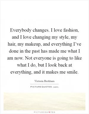 Everybody changes. I love fashion, and I love changing my style, my hair, my makeup, and everything I’ve done in the past has made me what I am now. Not everyone is going to like what I do, but I look back at everything, and it makes me smile Picture Quote #1