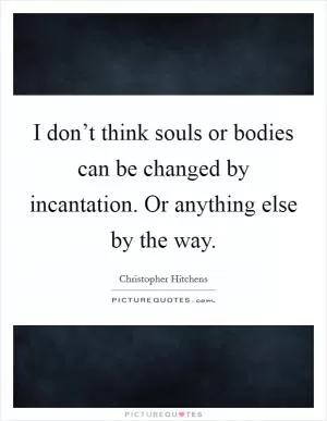 I don’t think souls or bodies can be changed by incantation. Or anything else by the way Picture Quote #1