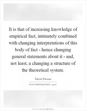 It is that of increasing knowledge of empirical fact, intimately combined with changing interpretations of this body of fact - hence changing general statements about it - and, not least, a changing a structure of the theoretical system Picture Quote #1
