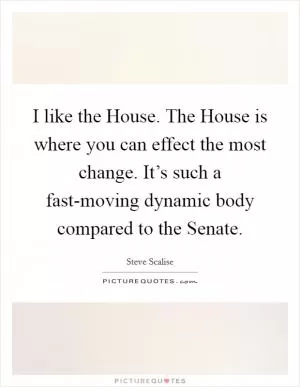 I like the House. The House is where you can effect the most change. It’s such a fast-moving dynamic body compared to the Senate Picture Quote #1