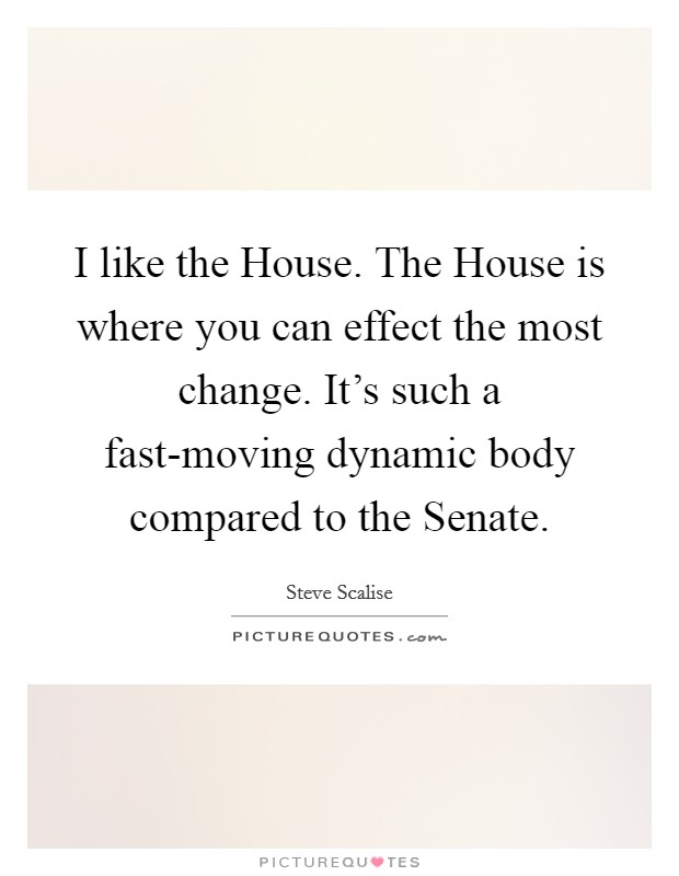I like the House. The House is where you can effect the most change. It's such a fast-moving dynamic body compared to the Senate. Picture Quote #1