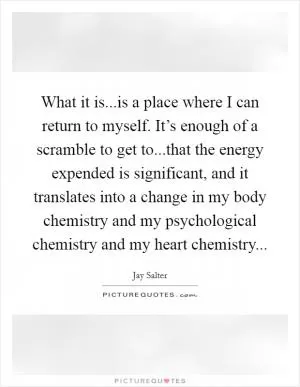 What it is...is a place where I can return to myself. It’s enough of a scramble to get to...that the energy expended is significant, and it translates into a change in my body chemistry and my psychological chemistry and my heart chemistry Picture Quote #1