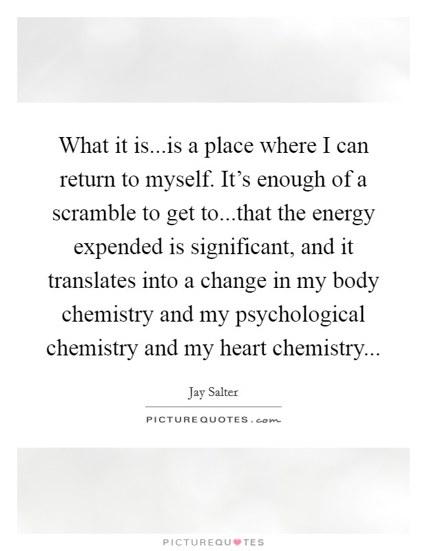 What it is...is a place where I can return to myself. It's enough of a scramble to get to...that the energy expended is significant, and it translates into a change in my body chemistry and my psychological chemistry and my heart chemistry... Picture Quote #1