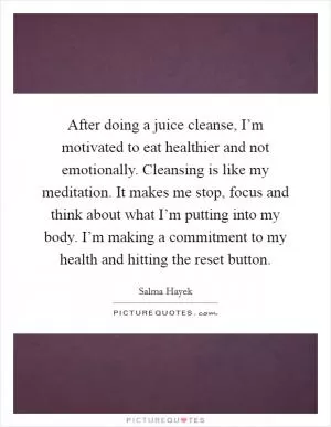 After doing a juice cleanse, I’m motivated to eat healthier and not emotionally. Cleansing is like my meditation. It makes me stop, focus and think about what I’m putting into my body. I’m making a commitment to my health and hitting the reset button Picture Quote #1
