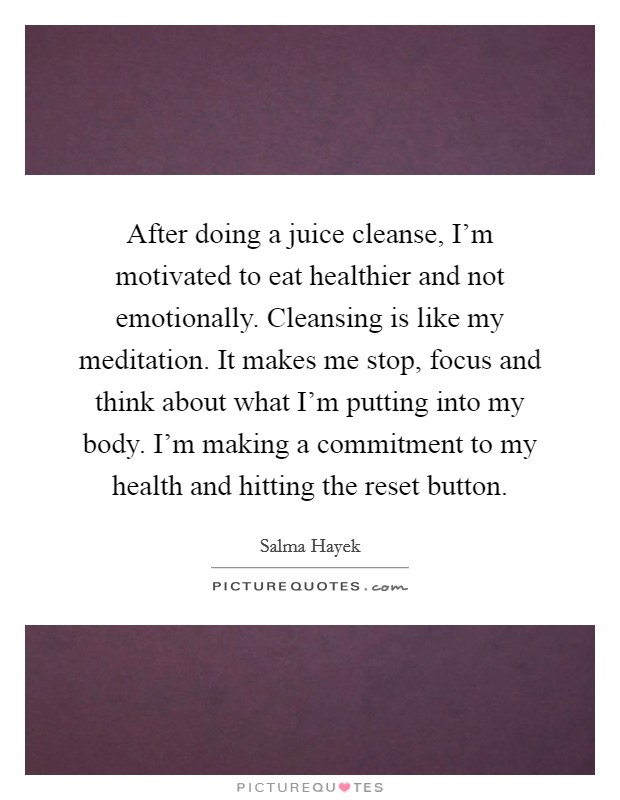 After doing a juice cleanse, I'm motivated to eat healthier and not emotionally. Cleansing is like my meditation. It makes me stop, focus and think about what I'm putting into my body. I'm making a commitment to my health and hitting the reset button. Picture Quote #1