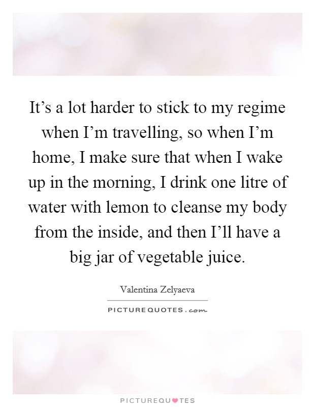 It's a lot harder to stick to my regime when I'm travelling, so when I'm home, I make sure that when I wake up in the morning, I drink one litre of water with lemon to cleanse my body from the inside, and then I'll have a big jar of vegetable juice. Picture Quote #1