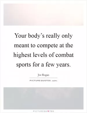 Your body’s really only meant to compete at the highest levels of combat sports for a few years Picture Quote #1