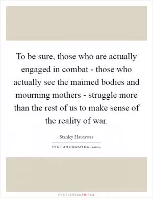 To be sure, those who are actually engaged in combat - those who actually see the maimed bodies and mourning mothers - struggle more than the rest of us to make sense of the reality of war Picture Quote #1