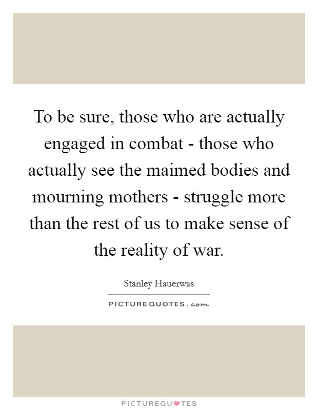 To be sure, those who are actually engaged in combat - those who actually see the maimed bodies and mourning mothers - struggle more than the rest of us to make sense of the reality of war. Picture Quote #1