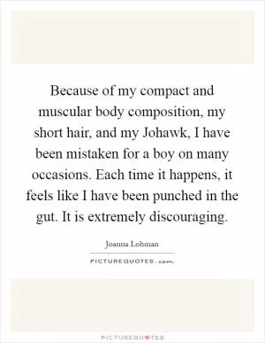 Because of my compact and muscular body composition, my short hair, and my Johawk, I have been mistaken for a boy on many occasions. Each time it happens, it feels like I have been punched in the gut. It is extremely discouraging Picture Quote #1