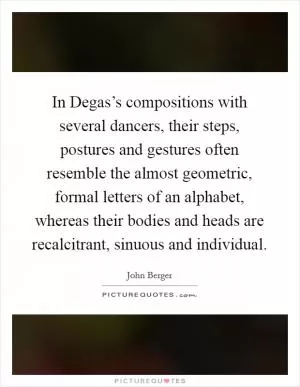 In Degas’s compositions with several dancers, their steps, postures and gestures often resemble the almost geometric, formal letters of an alphabet, whereas their bodies and heads are recalcitrant, sinuous and individual Picture Quote #1