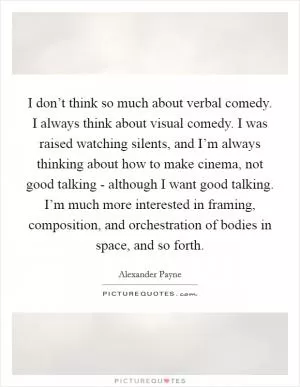 I don’t think so much about verbal comedy. I always think about visual comedy. I was raised watching silents, and I’m always thinking about how to make cinema, not good talking - although I want good talking. I’m much more interested in framing, composition, and orchestration of bodies in space, and so forth Picture Quote #1