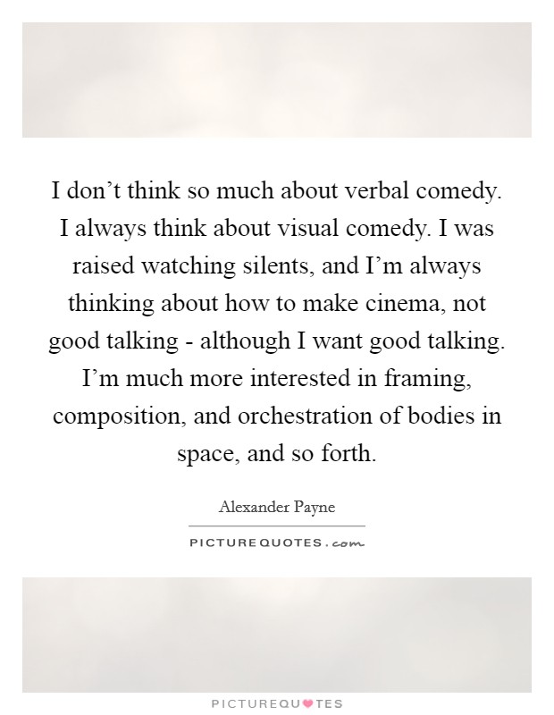 I don't think so much about verbal comedy. I always think about visual comedy. I was raised watching silents, and I'm always thinking about how to make cinema, not good talking - although I want good talking. I'm much more interested in framing, composition, and orchestration of bodies in space, and so forth. Picture Quote #1