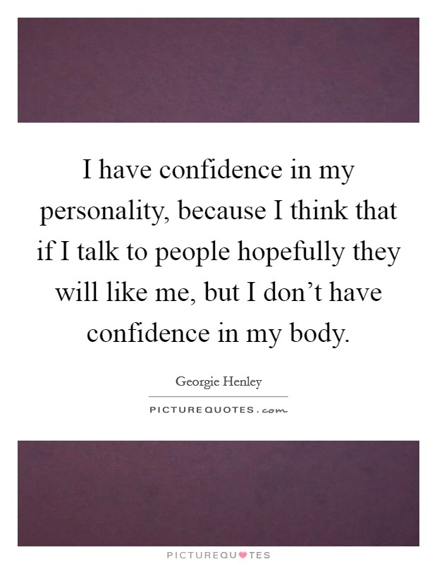I have confidence in my personality, because I think that if I talk to people hopefully they will like me, but I don't have confidence in my body. Picture Quote #1
