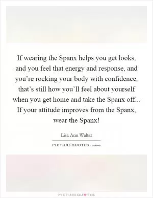 If wearing the Spanx helps you get looks, and you feel that energy and response, and you’re rocking your body with confidence, that’s still how you’ll feel about yourself when you get home and take the Spanx off... If your attitude improves from the Spanx, wear the Spanx! Picture Quote #1