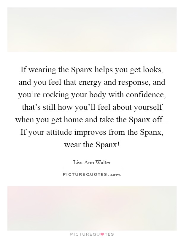 If wearing the Spanx helps you get looks, and you feel that energy and response, and you're rocking your body with confidence, that's still how you'll feel about yourself when you get home and take the Spanx off... If your attitude improves from the Spanx, wear the Spanx! Picture Quote #1