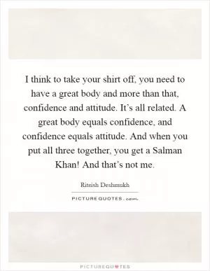 I think to take your shirt off, you need to have a great body and more than that, confidence and attitude. It’s all related. A great body equals confidence, and confidence equals attitude. And when you put all three together, you get a Salman Khan! And that’s not me Picture Quote #1