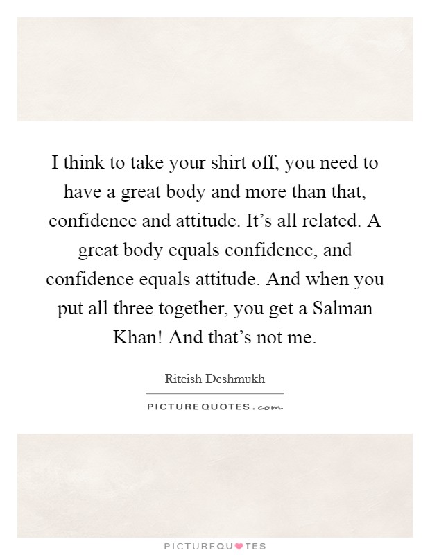 I think to take your shirt off, you need to have a great body and more than that, confidence and attitude. It's all related. A great body equals confidence, and confidence equals attitude. And when you put all three together, you get a Salman Khan! And that's not me. Picture Quote #1