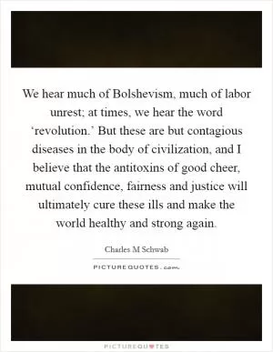 We hear much of Bolshevism, much of labor unrest; at times, we hear the word ‘revolution.’ But these are but contagious diseases in the body of civilization, and I believe that the antitoxins of good cheer, mutual confidence, fairness and justice will ultimately cure these ills and make the world healthy and strong again Picture Quote #1