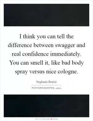 I think you can tell the difference between swagger and real confidence immediately. You can smell it, like bad body spray versus nice cologne Picture Quote #1