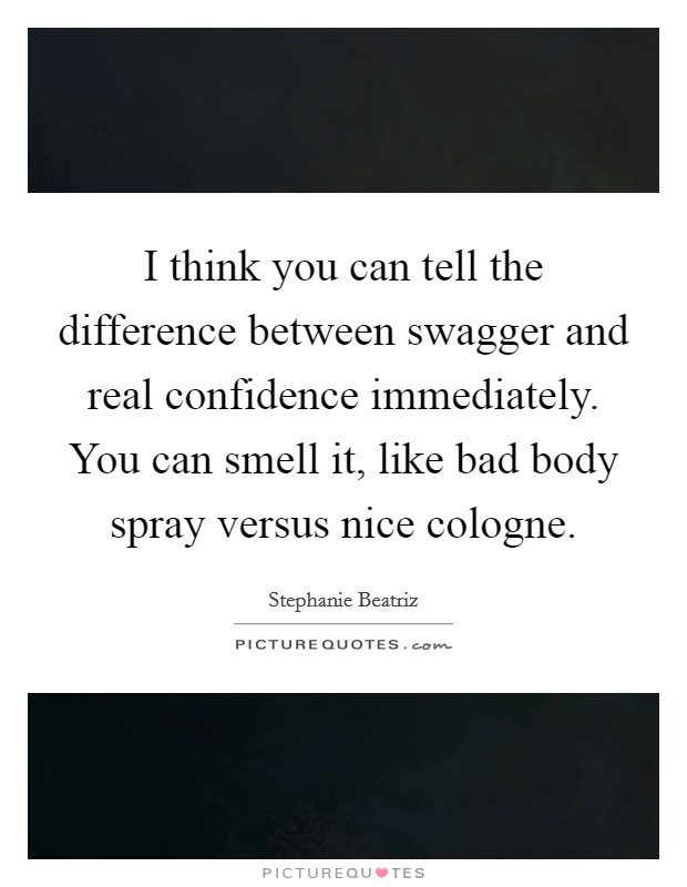 I think you can tell the difference between swagger and real confidence immediately. You can smell it, like bad body spray versus nice cologne. Picture Quote #1