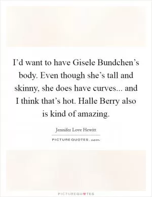 I’d want to have Gisele Bundchen’s body. Even though she’s tall and skinny, she does have curves... and I think that’s hot. Halle Berry also is kind of amazing Picture Quote #1