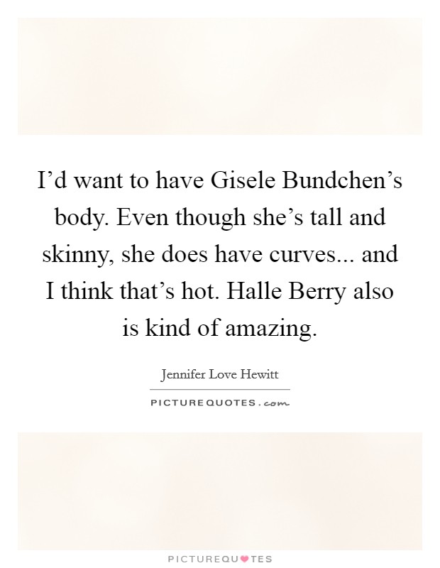 I'd want to have Gisele Bundchen's body. Even though she's tall and skinny, she does have curves... and I think that's hot. Halle Berry also is kind of amazing. Picture Quote #1