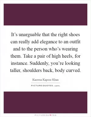 It’s unarguable that the right shoes can really add elegance to an outfit and to the person who’s wearing them. Take a pair of high heels, for instance. Suddenly, you’re looking taller, shoulders back, body curved Picture Quote #1