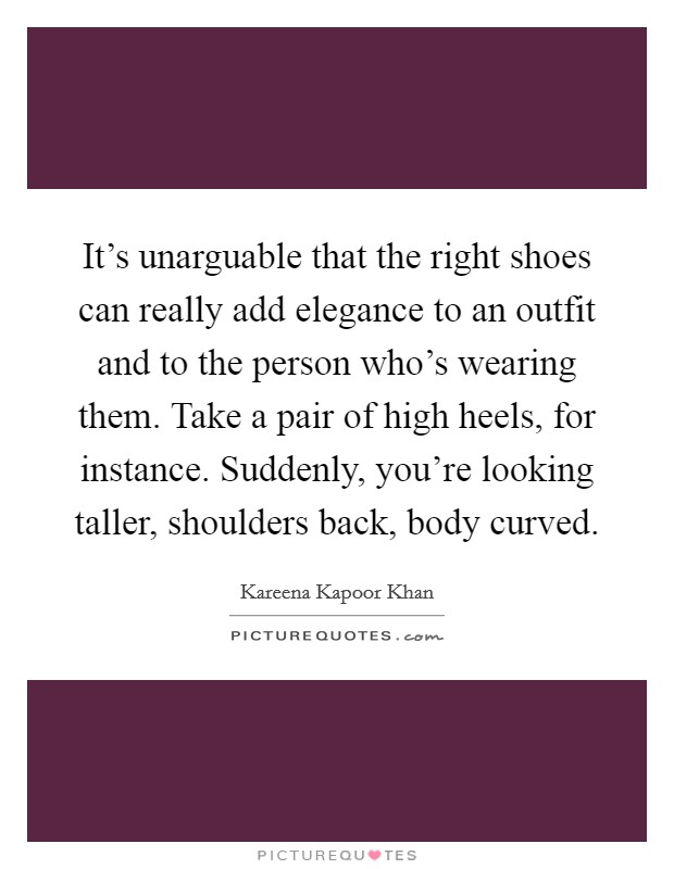 It's unarguable that the right shoes can really add elegance to an outfit and to the person who's wearing them. Take a pair of high heels, for instance. Suddenly, you're looking taller, shoulders back, body curved. Picture Quote #1