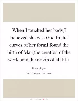 When I touched her body,I believed she was God.In the curves of her formI found the birth of Man,the creation of the world,and the origin of all life Picture Quote #1