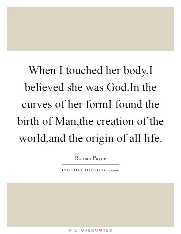 When I touched her body,I believed she was God.In the curves of her formI found the birth of Man,the creation of the world,and the origin of all life. Picture Quote #1