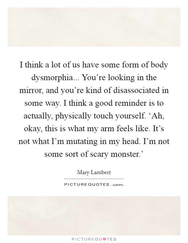 I think a lot of us have some form of body dysmorphia... You're looking in the mirror, and you're kind of disassociated in some way. I think a good reminder is to actually, physically touch yourself. ‘Ah, okay, this is what my arm feels like. It's not what I'm mutating in my head. I'm not some sort of scary monster.' Picture Quote #1