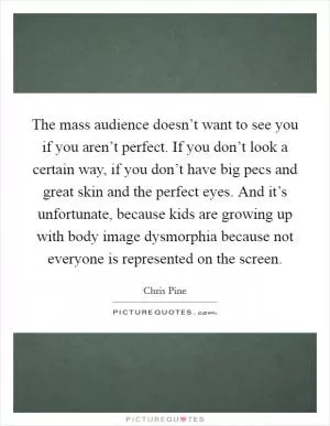 The mass audience doesn’t want to see you if you aren’t perfect. If you don’t look a certain way, if you don’t have big pecs and great skin and the perfect eyes. And it’s unfortunate, because kids are growing up with body image dysmorphia because not everyone is represented on the screen Picture Quote #1