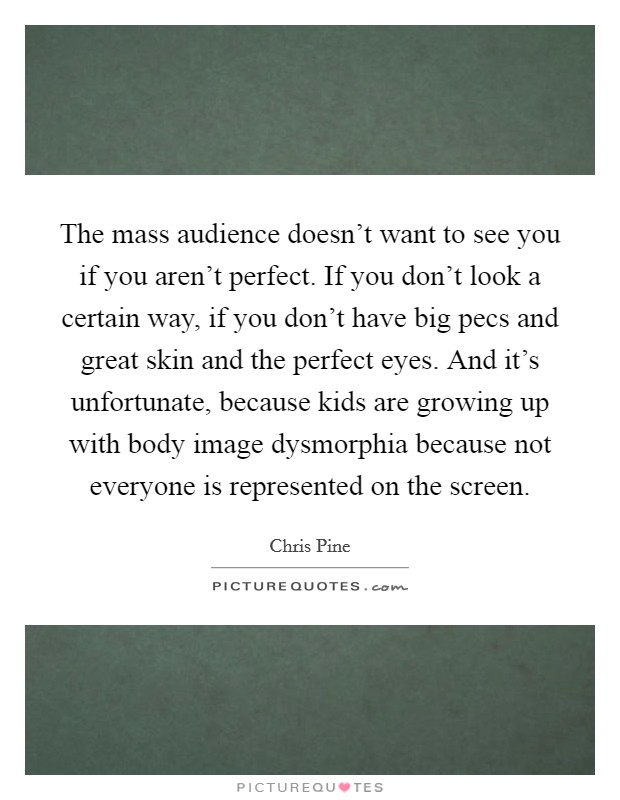 The mass audience doesn't want to see you if you aren't perfect. If you don't look a certain way, if you don't have big pecs and great skin and the perfect eyes. And it's unfortunate, because kids are growing up with body image dysmorphia because not everyone is represented on the screen. Picture Quote #1