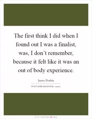 The first think I did when I found out I was a finalist, was, I don’t remember, because it felt like it was an out of body experience Picture Quote #1