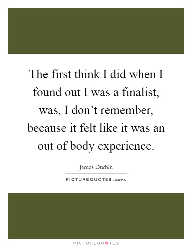 The first think I did when I found out I was a finalist, was, I don't remember, because it felt like it was an out of body experience. Picture Quote #1