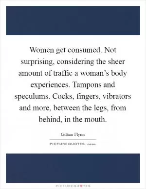 Women get consumed. Not surprising, considering the sheer amount of traffic a woman’s body experiences. Tampons and speculums. Cocks, fingers, vibrators and more, between the legs, from behind, in the mouth Picture Quote #1