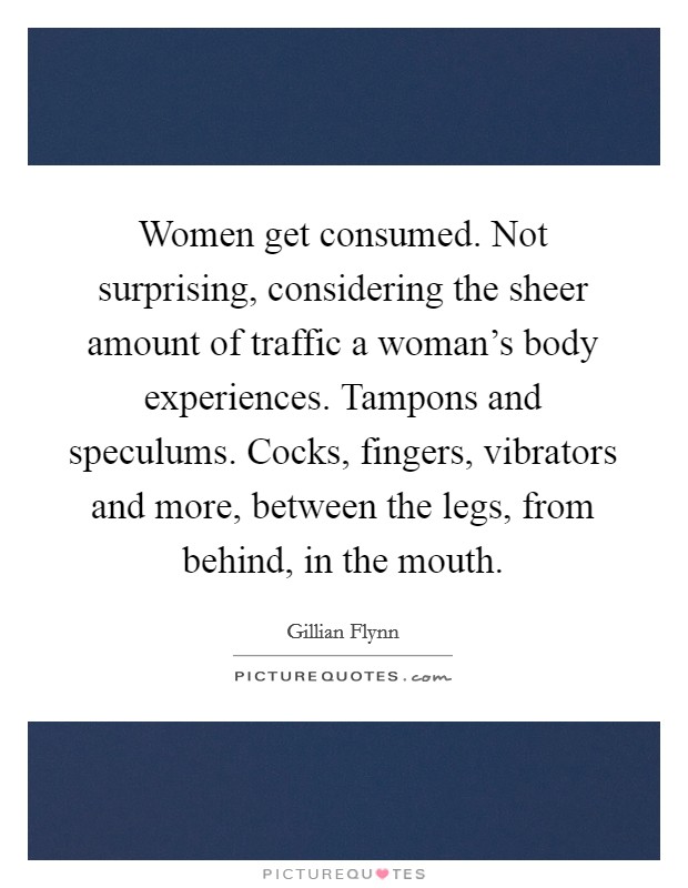 Women get consumed. Not surprising, considering the sheer amount of traffic a woman's body experiences. Tampons and speculums. Cocks, fingers, vibrators and more, between the legs, from behind, in the mouth. Picture Quote #1