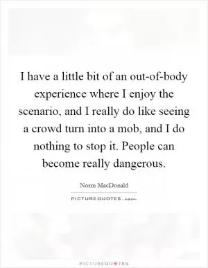 I have a little bit of an out-of-body experience where I enjoy the scenario, and I really do like seeing a crowd turn into a mob, and I do nothing to stop it. People can become really dangerous Picture Quote #1