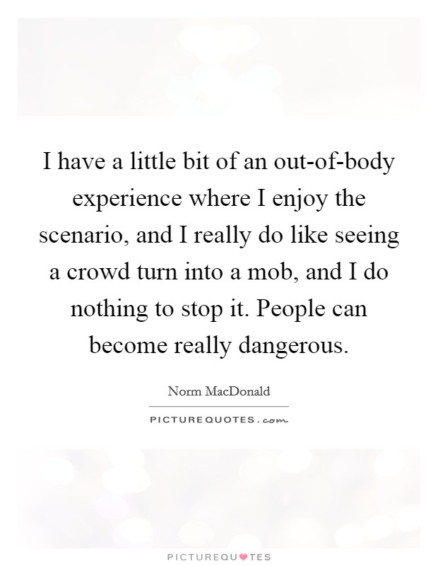 I have a little bit of an out-of-body experience where I enjoy the scenario, and I really do like seeing a crowd turn into a mob, and I do nothing to stop it. People can become really dangerous. Picture Quote #1